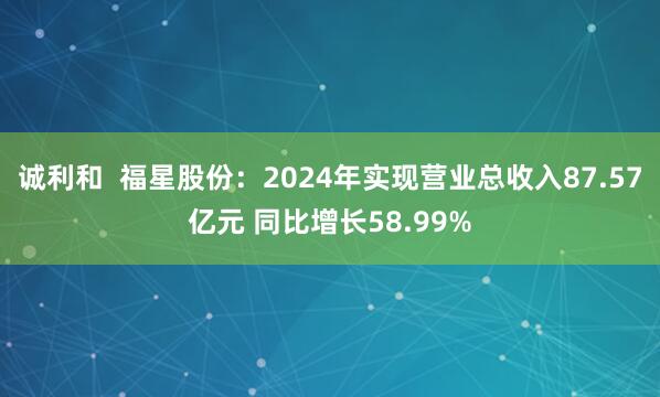 诚利和  福星股份：2024年实现营业总收入87.57亿元 同比增长58.99%