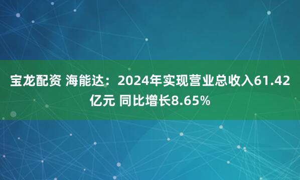 宝龙配资 海能达：2024年实现营业总收入61.42亿元 同比增长8.65%
