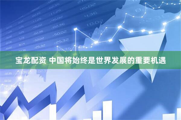 宝龙配资 中国将始终是世界发展的重要机遇