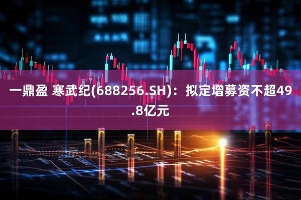 一鼎盈 寒武纪(688256.SH)：拟定增募资不超49.8亿元