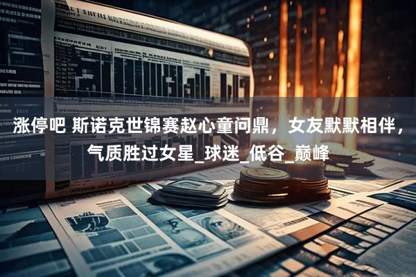 涨停吧 斯诺克世锦赛赵心童问鼎，女友默默相伴，气质胜过女星_球迷_低谷_巅峰