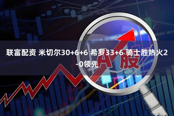 联富配资 米切尔30+6+6 希罗33+6 骑士胜热火2-0领先
