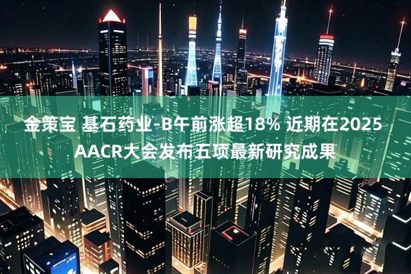 金策宝 基石药业-B午前涨超18% 近期在2025 AACR大会发布五项最新研究成果