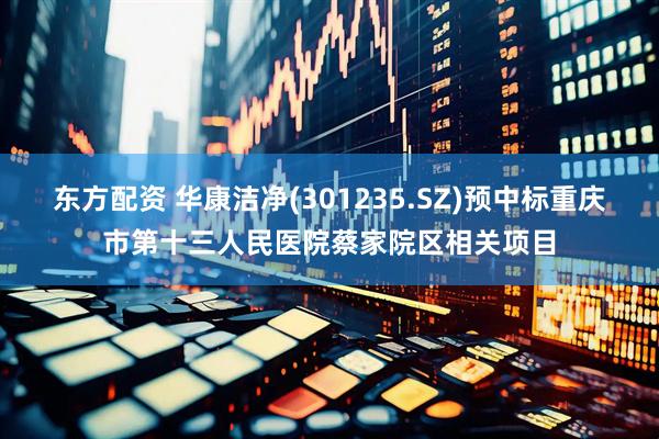 东方配资 华康洁净(301235.SZ)预中标重庆市第十三人民医院蔡家院区相关项目