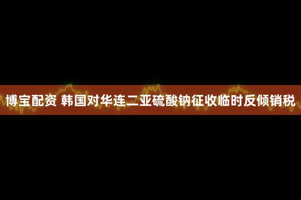 博宝配资 韩国对华连二亚硫酸钠征收临时反倾销税