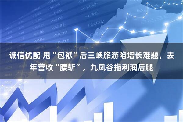 诚信优配 甩“包袱”后三峡旅游陷增长难题，去年营收“腰斩”，九凤谷拖利润后腿
