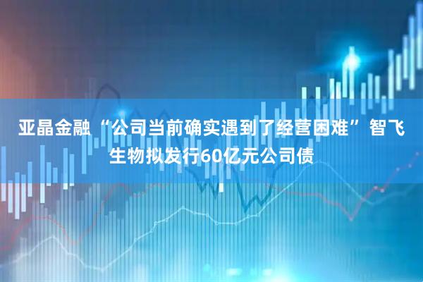 亚晶金融 “公司当前确实遇到了经营困难” 智飞生物拟发行60亿元公司债