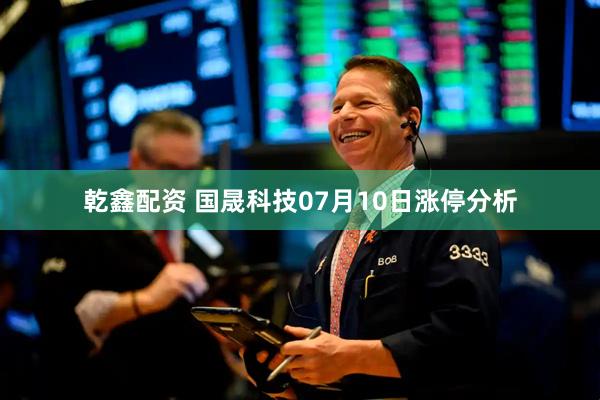 乾鑫配资 国晟科技07月10日涨停分析