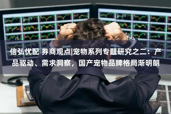 信弘优配 券商观点|宠物系列专题研究之二：产品驱动、需求洞察，国产宠物品牌格局渐明朗