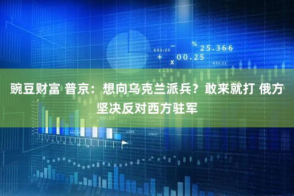 豌豆财富 普京：想向乌克兰派兵？敢来就打 俄方坚决反对西方驻军