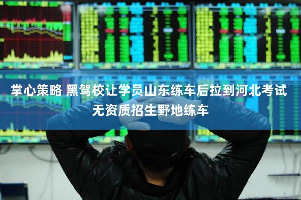 掌心策略 黑驾校让学员山东练车后拉到河北考试 无资质招生野地练车