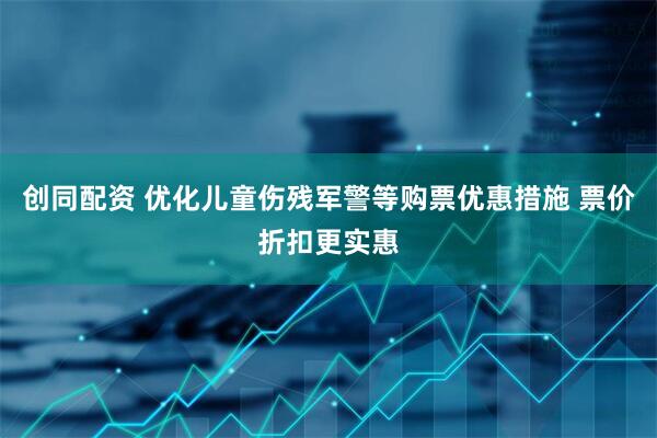 创同配资 优化儿童伤残军警等购票优惠措施 票价折扣更实惠