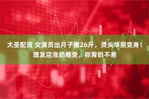 大圣配资 女演员出月子瘦26斤，烫头华丽变身！理发店涨奶难受，称背奶不易