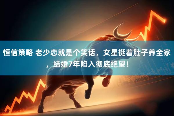 恒信策略 老少恋就是个笑话，女星挺着肚子养全家，结婚7年陷入彻底绝望！