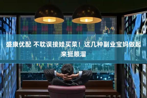 盛康优配 不耽误接娃买菜！这几种副业宝妈做起来挺顺溜