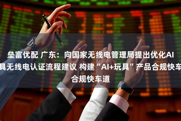 垒富优配 广东：向国家无线电管理局提出优化AI玩具无线电认证流程建议 构建“AI+玩具”产品合规快车道
