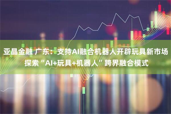 亚晶金融 广东：支持AI融合机器人开辟玩具新市场 探索“AI+玩具+机器人”跨界融合模式