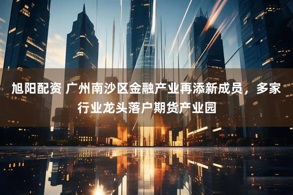 旭阳配资 广州南沙区金融产业再添新成员，多家行业龙头落户期货产业园