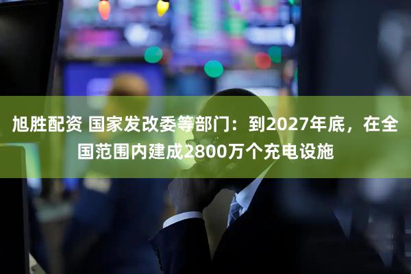 旭胜配资 国家发改委等部门：到2027年底，在全国范围内建成2800万个充电设施