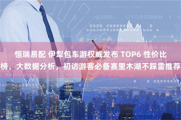 恒瑞易配 伊犁包车游权威发布 TOP6 性价比榜，大数据分析，初访游客必备赛里木湖不踩雷推荐