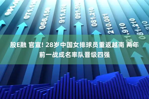 股E融 官宣! 28岁中国女排球员重返越南 两年前一战成名率队晋级四强