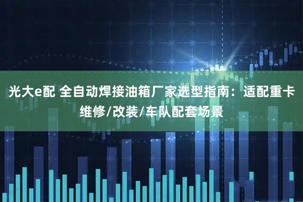 光大e配 全自动焊接油箱厂家选型指南：适配重卡维修/改装/车队配套场景