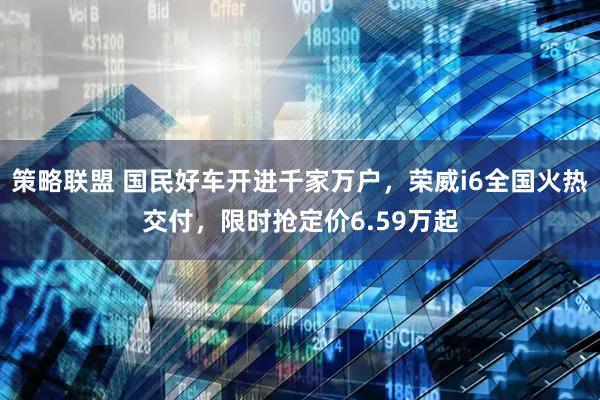 策略联盟 国民好车开进千家万户，荣威i6全国火热交付，限时抢定价6.59万起