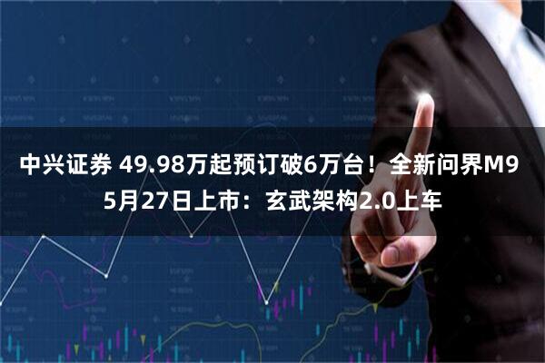 中兴证券 49.98万起预订破6万台！全新问界M9 5月27日上市：玄武架构2.0上车